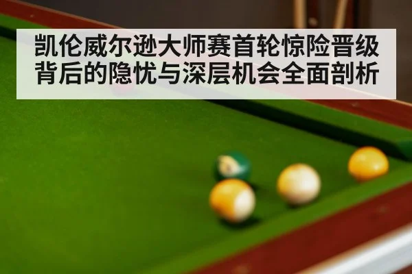 凯伦威尔逊大师赛首轮惊险晋级背后的隐忧与深层机会全面剖析