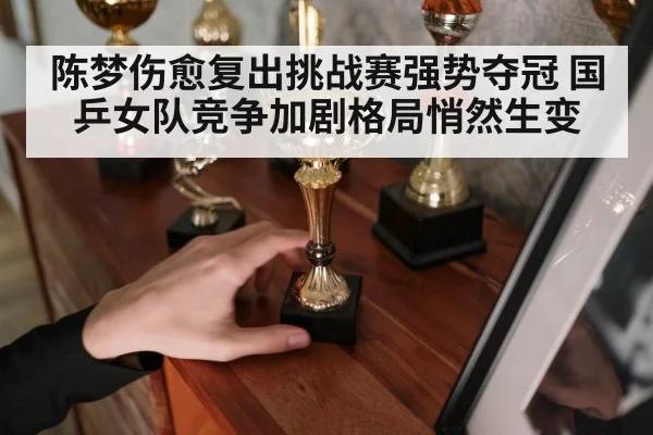 陈梦伤愈复出挑战赛强势夺冠 国乒女队竞争加剧格局悄然生变
